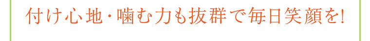 付け心地・噛む力も抜群で毎日笑顔を!